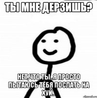 Ты мне дерзишь? Нет,что ты..я просто пытаюсь тебя послать на хуй..