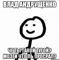 Влад Андрущенко Че ты такой тугой? Мозги что ль просрал?