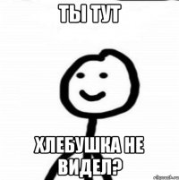 ты тут хлебушка не видел?