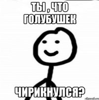 ты , что голубушек чирикнулся?