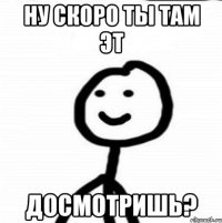 Ну скоро ты там эт досмотришь?