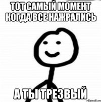 тот самый момент когда все нажрались а ты трезвый