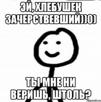 Эй, хлебушек зачерствевший))0) Ты мне ни веришь, штоль?