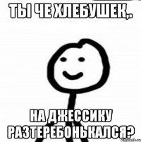 Ты че хлебушек,. на Джессику разтеребонькался?