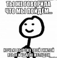 ты же говорила что мы пойдём... ночью вырежу твой гнилой язык и удалю желудок