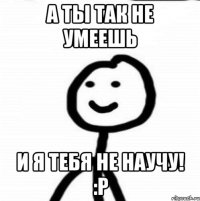 а ты так не умеешь и я тебя не научу! :Р