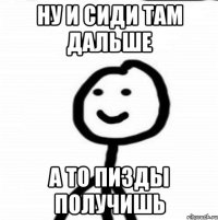 ну и сиди там дальше а то пизды получишь