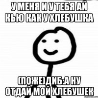 у меня и у тебя ай кью как у хлебушка (поже)Диб:а ну отдай мой хлебушек