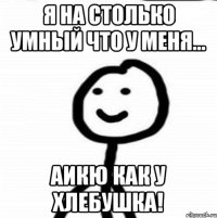 Я на столько умный что у меня... аикю как у хлебушка!