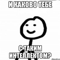 и каково тебе с таким интеллектом?