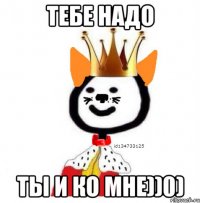 тебе надо ты и ко мне))0)
