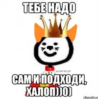 тебе надо сам и подходи, халоп))0)
