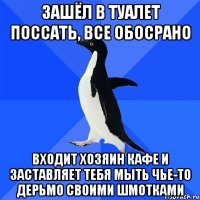 Зашёл в туалет поссать, все обосрано Входит хозяин кафе и заставляет тебя мыть чье-то дерьмо своими шмотками