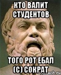 Кто валит студентов того рот ебал (с) сократ