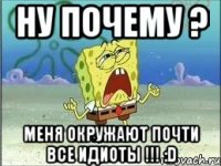 Ну почему ? Меня окружают почти все идиоты !!! :D