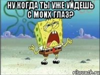 Ну когда ты уже уйдешь с моих глаз? 