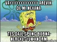 vayyyyyyyyyyyyy Arevik de mi nexana tes daje Spung bobna nerexutyun xndrm