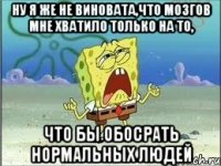 ну я же не виновата,что мозгов мне хватило только на то, что бы обосрать нормальных людей