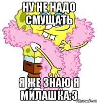 ну не надо смущать я же знаю я милашка:3