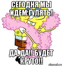 СЕГОДНЯ МЫ идем гулять! Да, да!! Будет круто!!