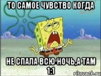 То самое чувство когда Не спала всю ночь,а там 1:1