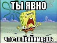 Ты явно что-то принимаешь