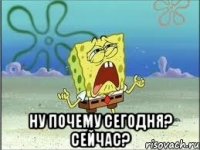  ну почему сегодня? сейчас?