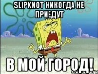 Slipknot никогда не приедут в мой город!