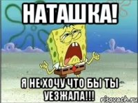 наташка! я не хочу что бы ты уезжала!!!