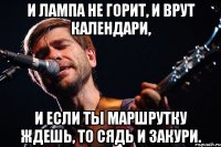 и лампа не горит, и врут календари, и если ты маршрутку ждешь, то сядь и закури.