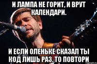 и лампа не горит, и врут календари. и если оленьке сказал ты код лишь раз, то повтори