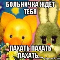 Больничка ждёт тебя Пахать пахать пахать....