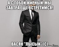 а с тобой жирный, мы завтра ещё встретимся! Васян "лысый" (с)