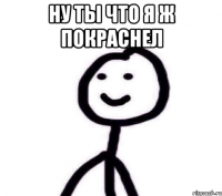 Ну ты что я ж покраснел 