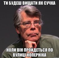 ти будеш вищати як сучка коли він пройдеться по вулиці коперніка