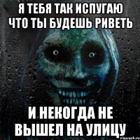 Я тебя так испугаю что ты будешь риветь И некогда не вышел на улицу