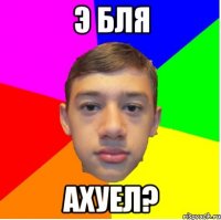 э бля ахуел?