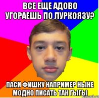 все еще адово угораешь по луркоязу? паси фишку например ныне модно писать так гыгы