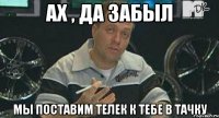 Ах , да забыл МЫ ПОСТАВИМ ТЕЛЕК К ТЕБЕ В ТАЧКУ