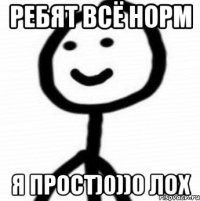 рЕБЯТ ВСЁ НОРМ Я ПРОСТ)0))0 ЛОХ