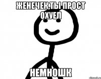 Женечек,ты прост охуел Немношк