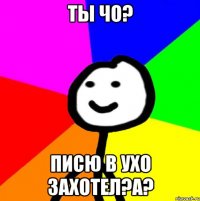 ты чо? писю в ухо захотел?А?