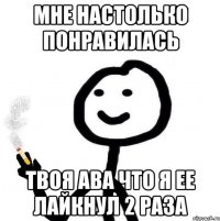 Мне настолько понравилась Твоя ава что я ее лайкнул 2 раза