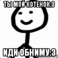 Ты мой котенок:3 Иди обниму:3