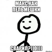 макс,как пельмешки сварил?))0)))