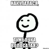 накупалася, тумбочка волосатая?