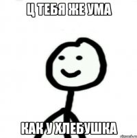 ц тебя же ума как у хлебушка