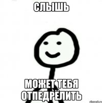 Слышь Может тебя отпедрёлить