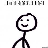 ЧЕТ Я СОСКУЧИЛСЯ 