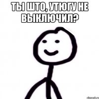 ты што, утюгу не выключил? 